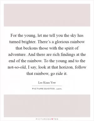 For the young, let me tell you the sky has turned brighter. There’s a glorious rainbow that beckons those with the spirit of adventure. And there are rich findings at the end of the rainbow. To the young and to the not-so-old, I say, look at that horizon, follow that rainbow, go ride it Picture Quote #1