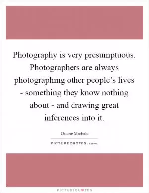 Photography is very presumptuous. Photographers are always photographing other people’s lives - something they know nothing about - and drawing great inferences into it Picture Quote #1