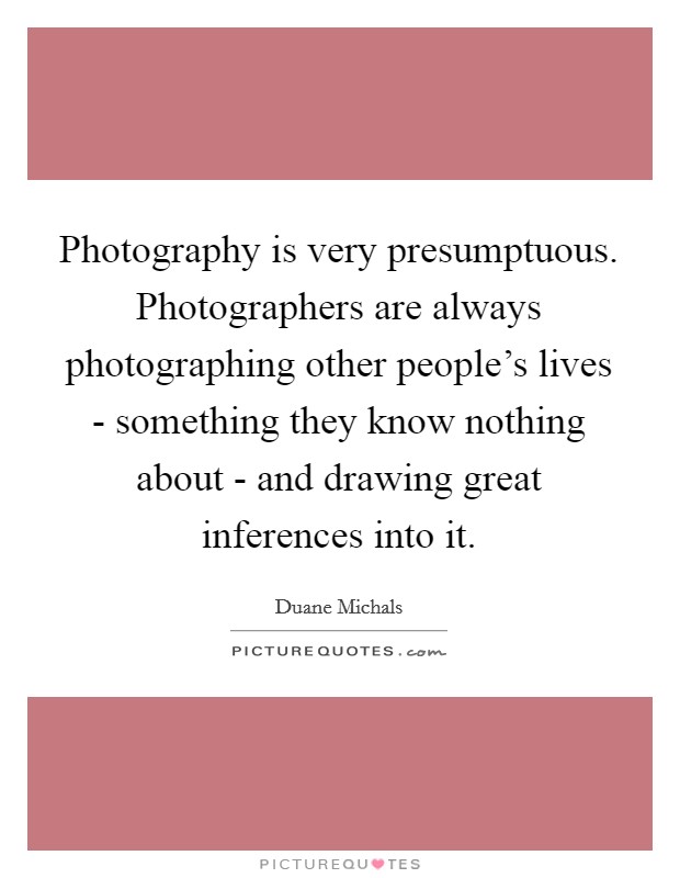 Photography is very presumptuous. Photographers are always photographing other people's lives - something they know nothing about - and drawing great inferences into it Picture Quote #1