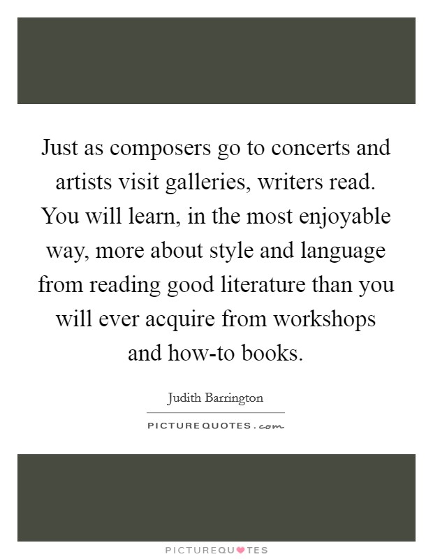 Just as composers go to concerts and artists visit galleries, writers read. You will learn, in the most enjoyable way, more about style and language from reading good literature than you will ever acquire from workshops and how-to books Picture Quote #1