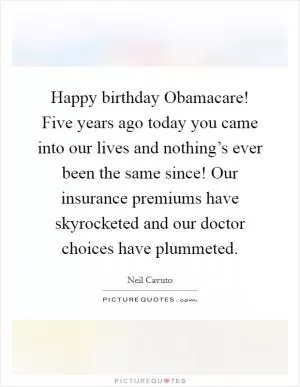 Happy birthday Obamacare! Five years ago today you came into our lives and nothing’s ever been the same since! Our insurance premiums have skyrocketed and our doctor choices have plummeted Picture Quote #1