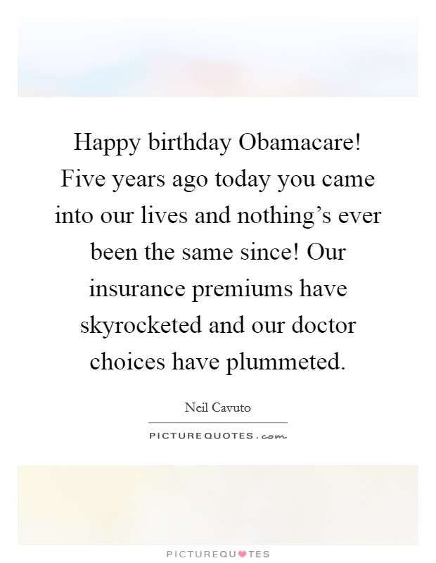 Happy birthday Obamacare! Five years ago today you came into our lives and nothing's ever been the same since! Our insurance premiums have skyrocketed and our doctor choices have plummeted Picture Quote #1