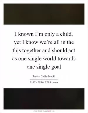 I known I’m only a child, yet I know we’re all in the this together and should act as one single world towards one single goal Picture Quote #1