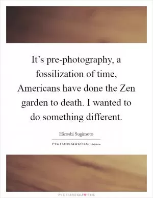 It’s pre-photography, a fossilization of time, Americans have done the Zen garden to death. I wanted to do something different Picture Quote #1