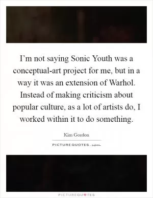 I’m not saying Sonic Youth was a conceptual-art project for me, but in a way it was an extension of Warhol. Instead of making criticism about popular culture, as a lot of artists do, I worked within it to do something Picture Quote #1