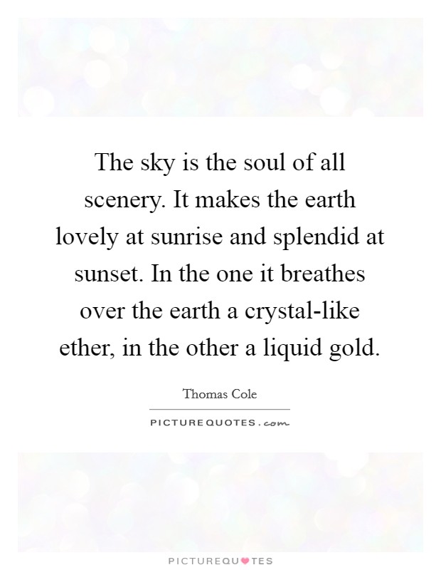 The sky is the soul of all scenery. It makes the earth lovely at sunrise and splendid at sunset. In the one it breathes over the earth a crystal-like ether, in the other a liquid gold Picture Quote #1
