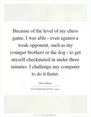 Because of the level of my chess game, I was able - even against a weak opponent, such as my younger brothers or the dog - to get myself checkmated in under three minutes. I challenge any computer to do it faster Picture Quote #1