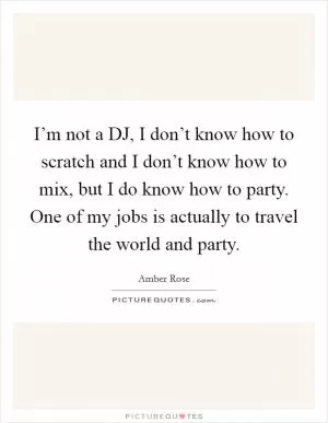 I’m not a DJ, I don’t know how to scratch and I don’t know how to mix, but I do know how to party. One of my jobs is actually to travel the world and party Picture Quote #1
