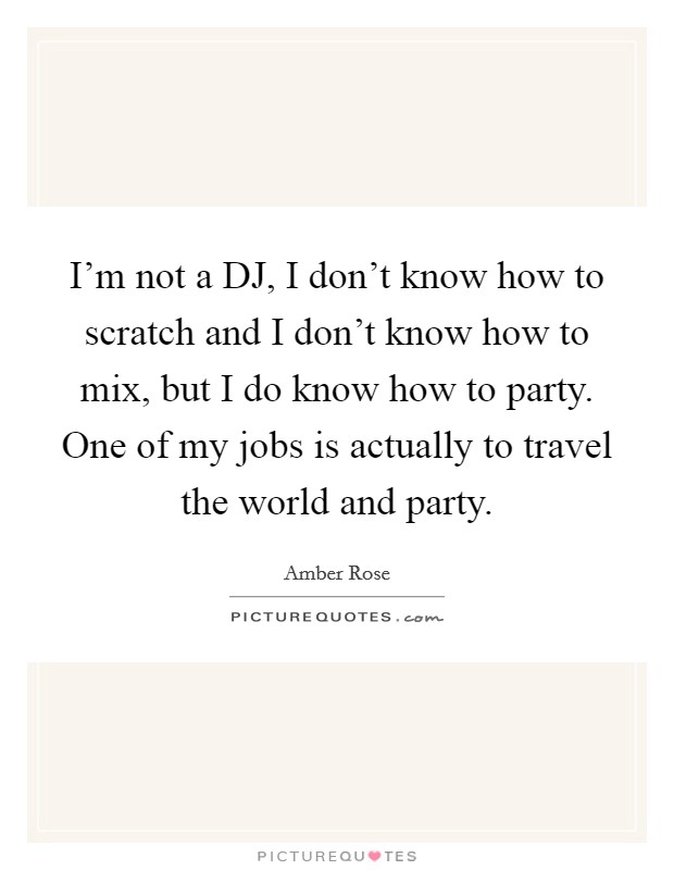I'm not a DJ, I don't know how to scratch and I don't know how to mix, but I do know how to party. One of my jobs is actually to travel the world and party Picture Quote #1