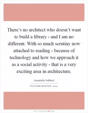 There’s no architect who doesn’t want to build a library - and I am no different. With so much scrutiny now attached to reading - because of technology and how we approach it as a social activity - that is a very exciting area in architecture Picture Quote #1