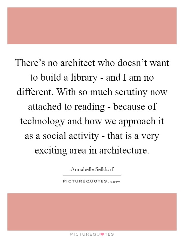 There's no architect who doesn't want to build a library - and I am no different. With so much scrutiny now attached to reading - because of technology and how we approach it as a social activity - that is a very exciting area in architecture Picture Quote #1