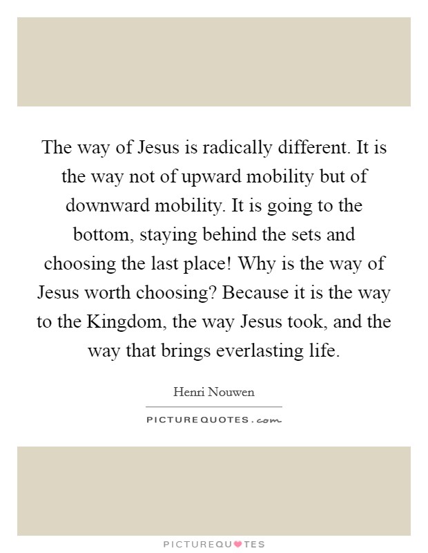 The way of Jesus is radically different. It is the way not of upward mobility but of downward mobility. It is going to the bottom, staying behind the sets and choosing the last place! Why is the way of Jesus worth choosing? Because it is the way to the Kingdom, the way Jesus took, and the way that brings everlasting life Picture Quote #1