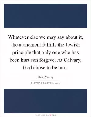 Whatever else we may say about it, the atonement fulfills the Jewish principle that only one who has been hurt can forgive. At Calvary, God chose to be hurt Picture Quote #1