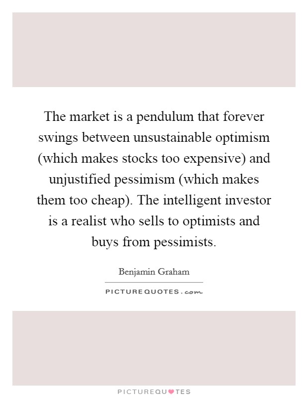 The market is a pendulum that forever swings between unsustainable optimism (which makes stocks too expensive) and unjustified pessimism (which makes them too cheap). The intelligent investor is a realist who sells to optimists and buys from pessimists Picture Quote #1