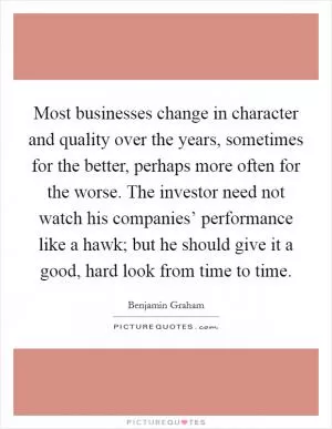 Most businesses change in character and quality over the years, sometimes for the better, perhaps more often for the worse. The investor need not watch his companies’ performance like a hawk; but he should give it a good, hard look from time to time Picture Quote #1