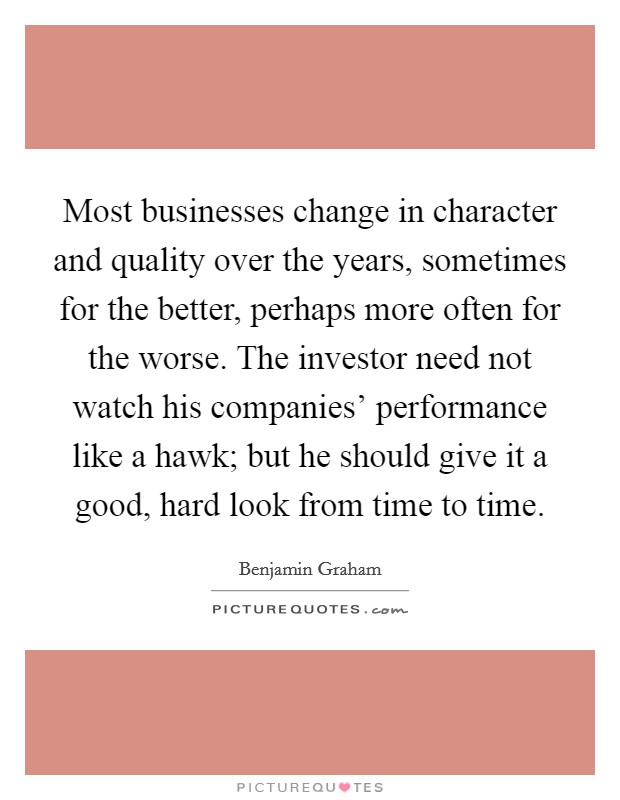 Most businesses change in character and quality over the years, sometimes for the better, perhaps more often for the worse. The investor need not watch his companies' performance like a hawk; but he should give it a good, hard look from time to time Picture Quote #1
