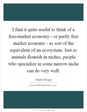 I find it quite useful to think of a free-market economy - or partly free market economy - as sort of the equivalent of an ecosystem. Just as animals flourish in niches, people who specialize in some narrow niche can do very well Picture Quote #1