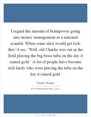 I regard the amount of brainpower going into money management as a national scandal. When some idiot would get rich, they’d say, ‘Well, old Charlie was out in the field playing the big brass tuba on the day it rained gold.’ A lot of people have become rich lately who were playing the tuba on the day it rained gold Picture Quote #1