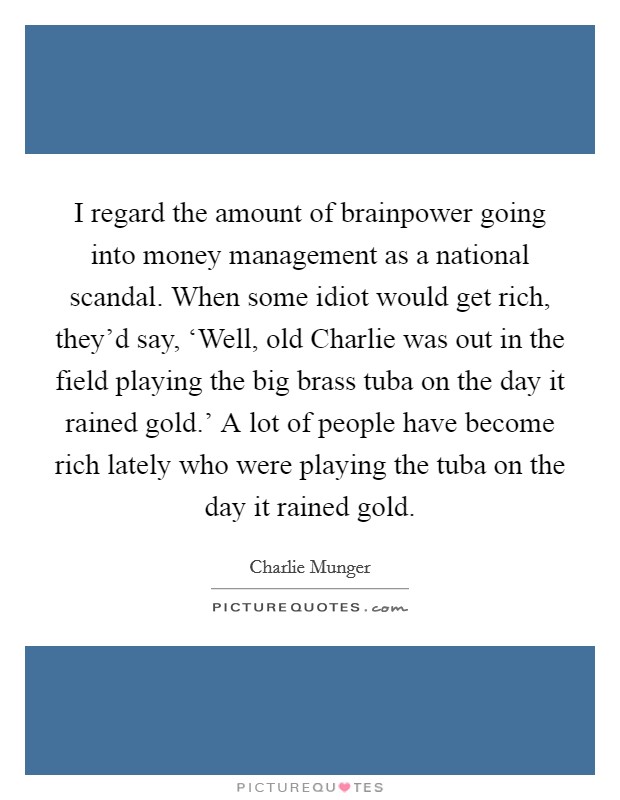 I regard the amount of brainpower going into money management as a national scandal. When some idiot would get rich, they'd say, ‘Well, old Charlie was out in the field playing the big brass tuba on the day it rained gold.' A lot of people have become rich lately who were playing the tuba on the day it rained gold Picture Quote #1