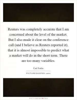 Reuters was completely accurate that I am concerned about the level of the market. But I also made it clear on the conference call (and I believe as Reuters reported it), that it is almost impossible to predict what a market will do in the short term. There are too many variables Picture Quote #1