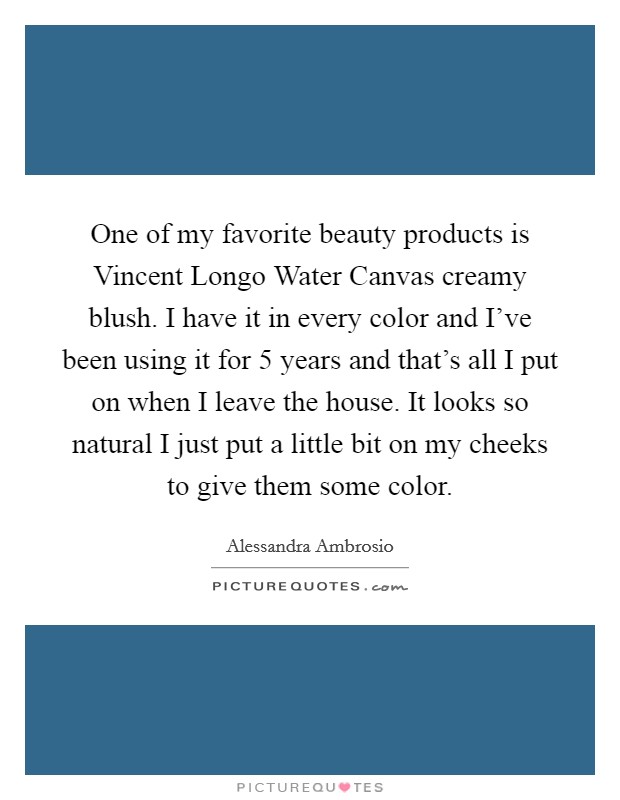 One of my favorite beauty products is Vincent Longo Water Canvas creamy blush. I have it in every color and I've been using it for 5 years and that's all I put on when I leave the house. It looks so natural I just put a little bit on my cheeks to give them some color Picture Quote #1