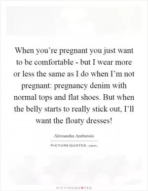 When you’re pregnant you just want to be comfortable - but I wear more or less the same as I do when I’m not pregnant: pregnancy denim with normal tops and flat shoes. But when the belly starts to really stick out, I’ll want the floaty dresses! Picture Quote #1