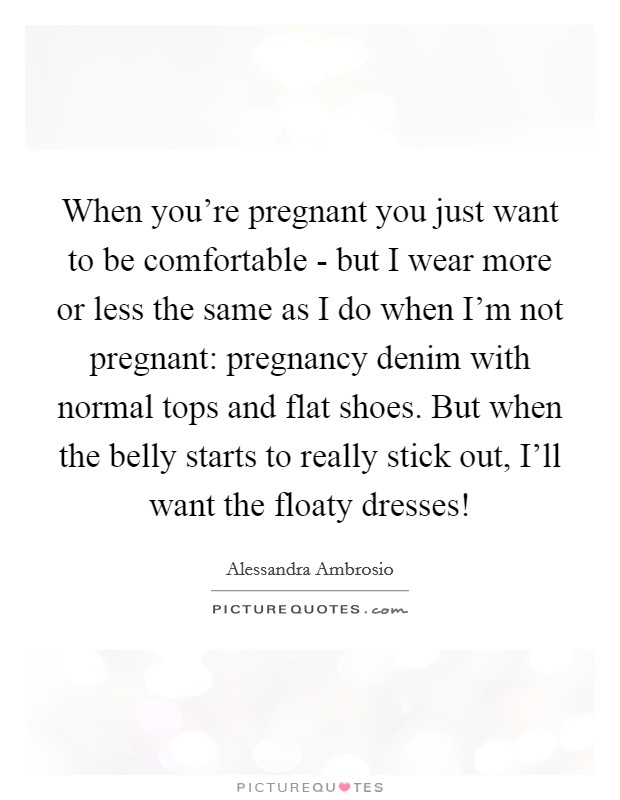 When you're pregnant you just want to be comfortable - but I wear more or less the same as I do when I'm not pregnant: pregnancy denim with normal tops and flat shoes. But when the belly starts to really stick out, I'll want the floaty dresses! Picture Quote #1