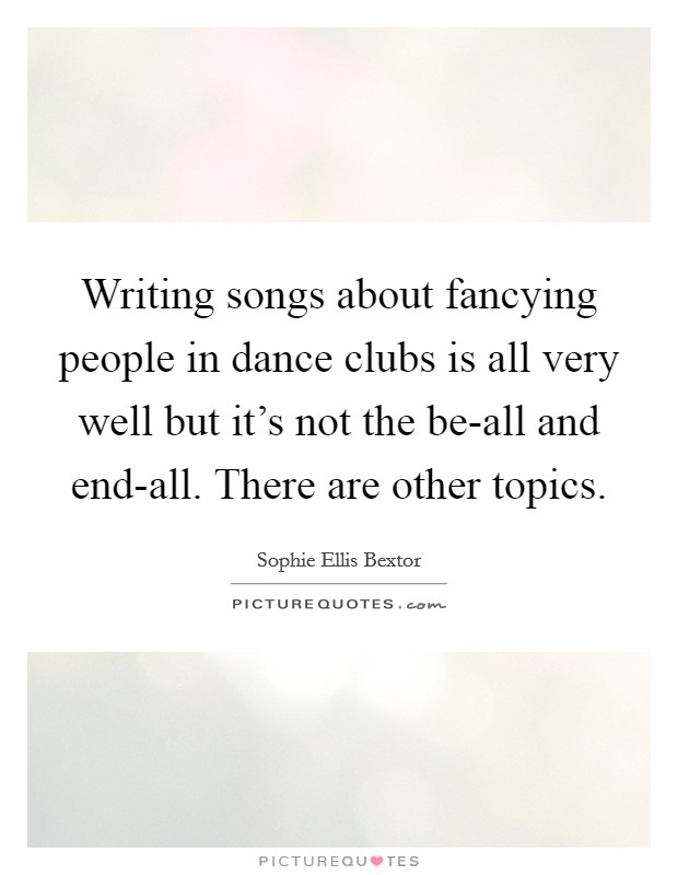 Writing songs about fancying people in dance clubs is all very well but it's not the be-all and end-all. There are other topics Picture Quote #1