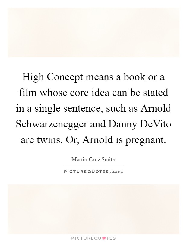 High Concept means a book or a film whose core idea can be stated in a single sentence, such as Arnold Schwarzenegger and Danny DeVito are twins. Or, Arnold is pregnant Picture Quote #1