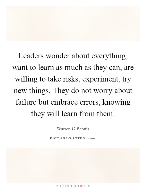 Leaders wonder about everything, want to learn as much as they can, are willing to take risks, experiment, try new things. They do not worry about failure but embrace errors, knowing they will learn from them Picture Quote #1