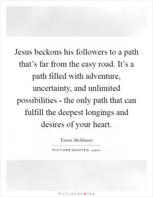 Jesus beckons his followers to a path that’s far from the easy road. It’s a path filled with adventure, uncertainty, and unlimited possibilities - the only path that can fulfill the deepest longings and desires of your heart Picture Quote #1