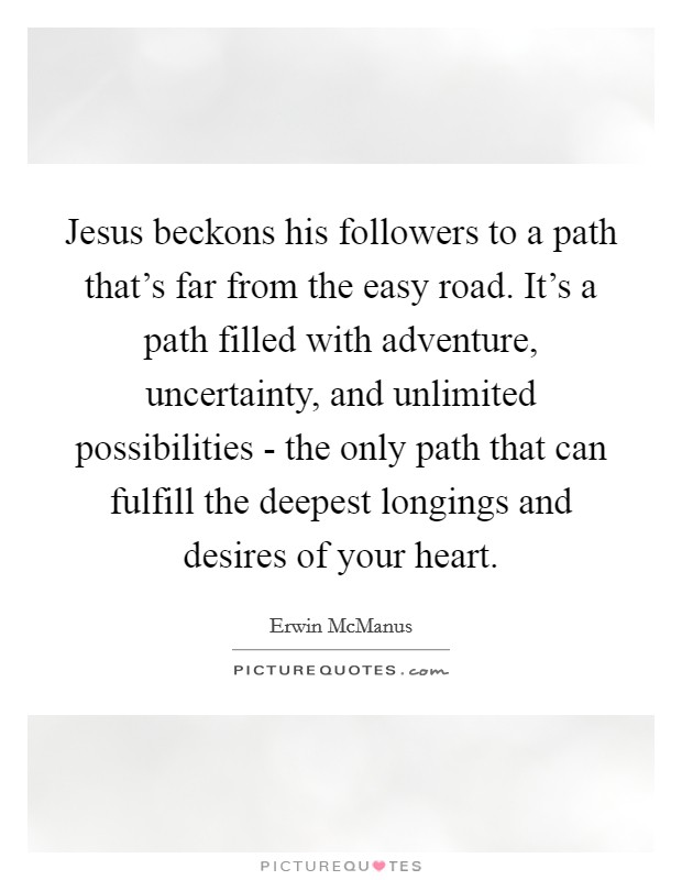 Jesus beckons his followers to a path that's far from the easy road. It's a path filled with adventure, uncertainty, and unlimited possibilities - the only path that can fulfill the deepest longings and desires of your heart Picture Quote #1