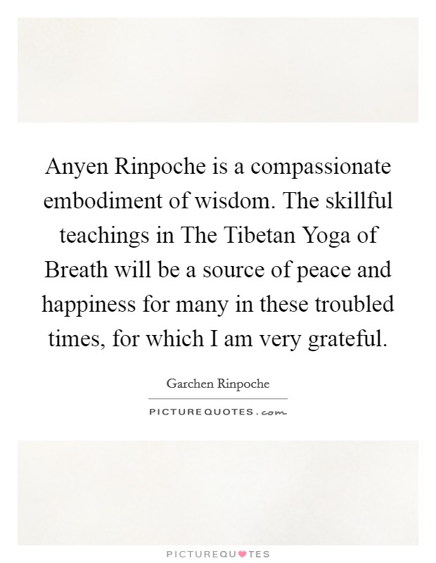 Anyen Rinpoche is a compassionate embodiment of wisdom. The skillful teachings in The Tibetan Yoga of Breath will be a source of peace and happiness for many in these troubled times, for which I am very grateful Picture Quote #1