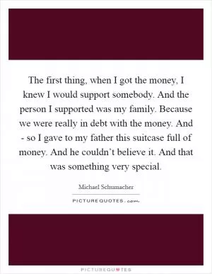 The first thing, when I got the money, I knew I would support somebody. And the person I supported was my family. Because we were really in debt with the money. And - so I gave to my father this suitcase full of money. And he couldn’t believe it. And that was something very special Picture Quote #1