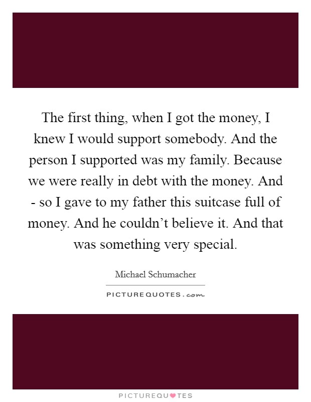The first thing, when I got the money, I knew I would support somebody. And the person I supported was my family. Because we were really in debt with the money. And - so I gave to my father this suitcase full of money. And he couldn't believe it. And that was something very special Picture Quote #1