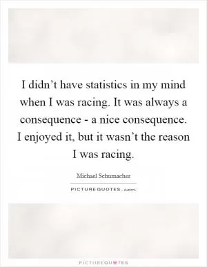 I didn’t have statistics in my mind when I was racing. It was always a consequence - a nice consequence. I enjoyed it, but it wasn’t the reason I was racing Picture Quote #1