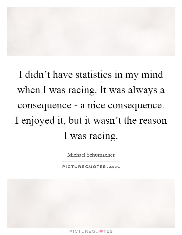 I didn't have statistics in my mind when I was racing. It was always a consequence - a nice consequence. I enjoyed it, but it wasn't the reason I was racing Picture Quote #1