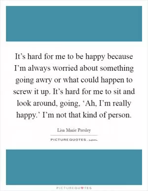 It’s hard for me to be happy because I’m always worried about something going awry or what could happen to screw it up. It’s hard for me to sit and look around, going, ‘Ah, I’m really happy.’ I’m not that kind of person Picture Quote #1