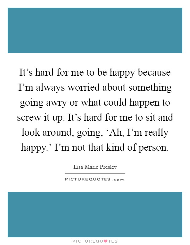 It's hard for me to be happy because I'm always worried about something going awry or what could happen to screw it up. It's hard for me to sit and look around, going, ‘Ah, I'm really happy.' I'm not that kind of person Picture Quote #1