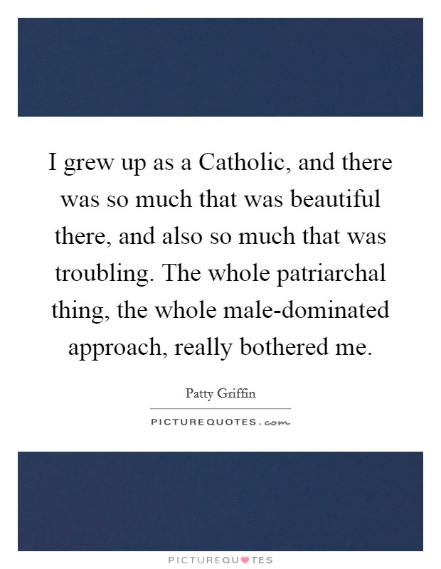 I grew up as a Catholic, and there was so much that was beautiful there, and also so much that was troubling. The whole patriarchal thing, the whole male-dominated approach, really bothered me Picture Quote #1
