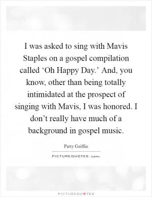 I was asked to sing with Mavis Staples on a gospel compilation called ‘Oh Happy Day.’ And, you know, other than being totally intimidated at the prospect of singing with Mavis, I was honored. I don’t really have much of a background in gospel music Picture Quote #1