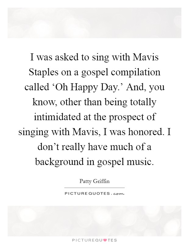 I was asked to sing with Mavis Staples on a gospel compilation called ‘Oh Happy Day.' And, you know, other than being totally intimidated at the prospect of singing with Mavis, I was honored. I don't really have much of a background in gospel music Picture Quote #1