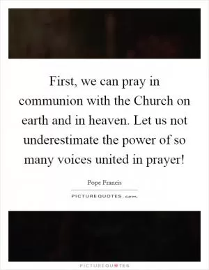 First, we can pray in communion with the Church on earth and in heaven. Let us not underestimate the power of so many voices united in prayer! Picture Quote #1