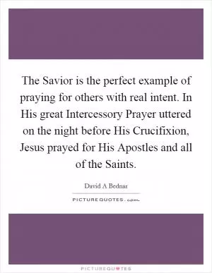 The Savior is the perfect example of praying for others with real intent. In His great Intercessory Prayer uttered on the night before His Crucifixion, Jesus prayed for His Apostles and all of the Saints Picture Quote #1