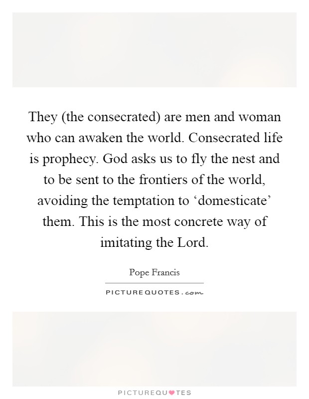 They (the consecrated) are men and woman who can awaken the world. Consecrated life is prophecy. God asks us to fly the nest and to be sent to the frontiers of the world, avoiding the temptation to ‘domesticate' them. This is the most concrete way of imitating the Lord Picture Quote #1