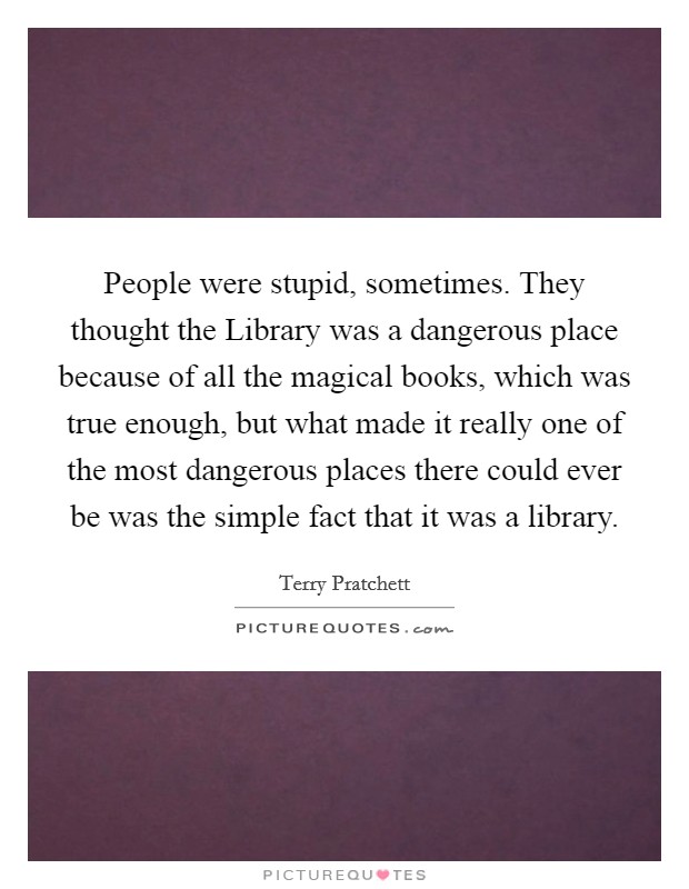 People were stupid, sometimes. They thought the Library was a dangerous place because of all the magical books, which was true enough, but what made it really one of the most dangerous places there could ever be was the simple fact that it was a library Picture Quote #1