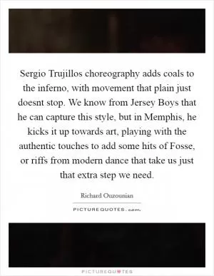 Sergio Trujillos choreography adds coals to the inferno, with movement that plain just doesnt stop. We know from Jersey Boys that he can capture this style, but in Memphis, he kicks it up towards art, playing with the authentic touches to add some hits of Fosse, or riffs from modern dance that take us just that extra step we need Picture Quote #1