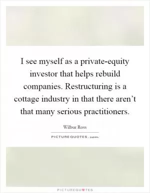 I see myself as a private-equity investor that helps rebuild companies. Restructuring is a cottage industry in that there aren’t that many serious practitioners Picture Quote #1
