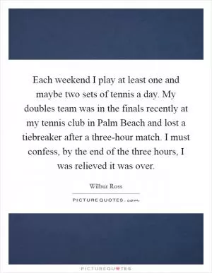 Each weekend I play at least one and maybe two sets of tennis a day. My doubles team was in the finals recently at my tennis club in Palm Beach and lost a tiebreaker after a three-hour match. I must confess, by the end of the three hours, I was relieved it was over Picture Quote #1