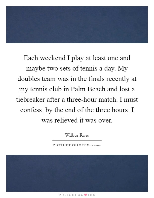 Each weekend I play at least one and maybe two sets of tennis a day. My doubles team was in the finals recently at my tennis club in Palm Beach and lost a tiebreaker after a three-hour match. I must confess, by the end of the three hours, I was relieved it was over Picture Quote #1